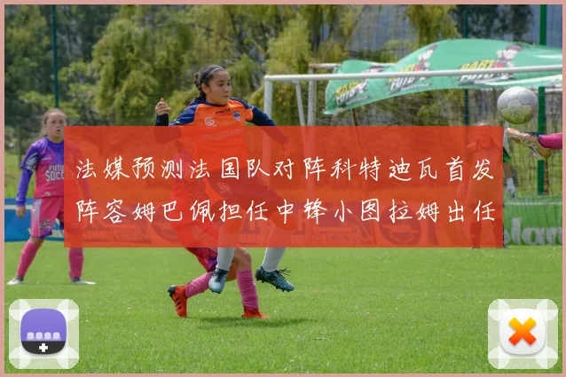 法媒预测法国队对阵科特迪瓦首发阵容姆巴佩担任中锋小图拉姆出任左边锋