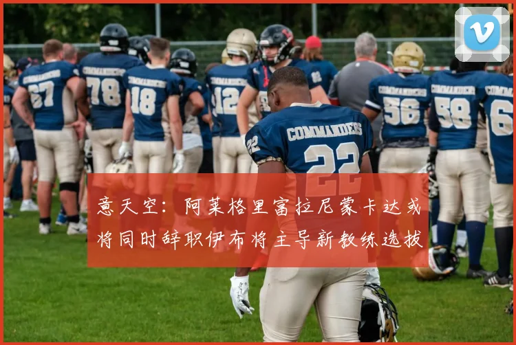 意天空：阿莱格里富拉尼蒙卡达或将同时辞职伊布将主导新教练选拔工作