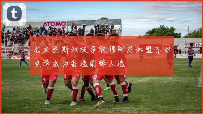 尤文图斯积极争取穆阿尼加盟齐尔克泽成为备选前锋人选