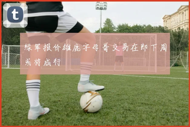绿军报价雄鹿字母哥交易在即下周或将成行