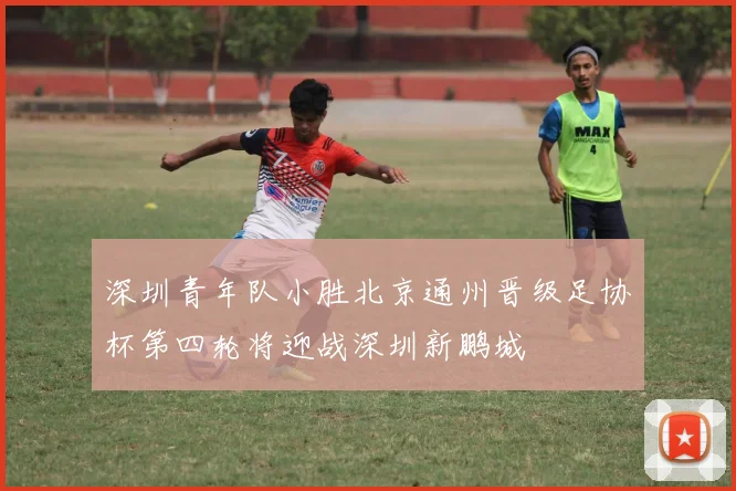 深圳青年队小胜北京通州晋级足协杯第四轮将迎战深圳新鹏城