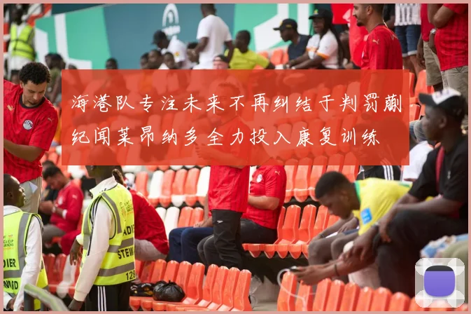 海港队专注未来不再纠结于判罚蒯纪闻莱昂纳多全力投入康复训练