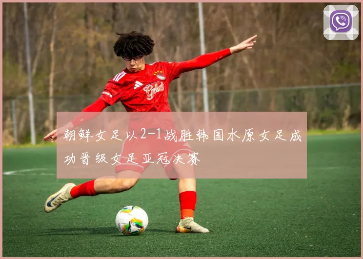 朝鲜女足以2-1战胜韩国水原女足成功晋级女足亚冠决赛