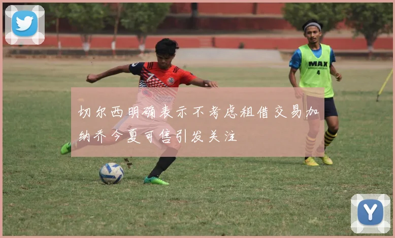切尔西明确表示不考虑租借交易加纳乔今夏可售引发关注