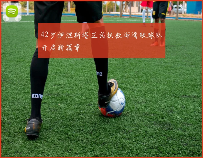 42岁伊涅斯塔正式执教海湾联球队开启新篇章