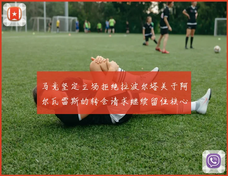 马竞坚定立场拒绝拉波尔塔关于阿尔瓦雷斯的转会请求继续留住核心球员