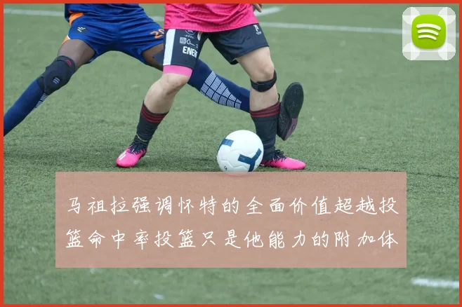 马祖拉强调怀特的全面价值超越投篮命中率投篮只是他能力的附加体现