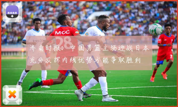 济南时报：中国男篮主场迎战日本充分发挥内线优势方能争取胜利