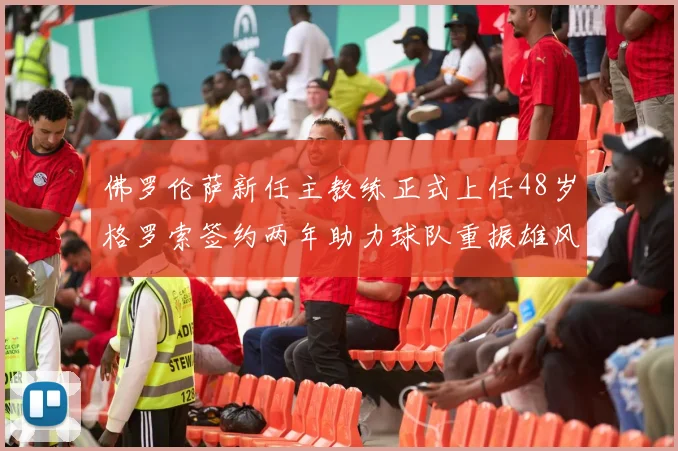 佛罗伦萨新任主教练正式上任48岁格罗索签约两年助力球队重振雄风