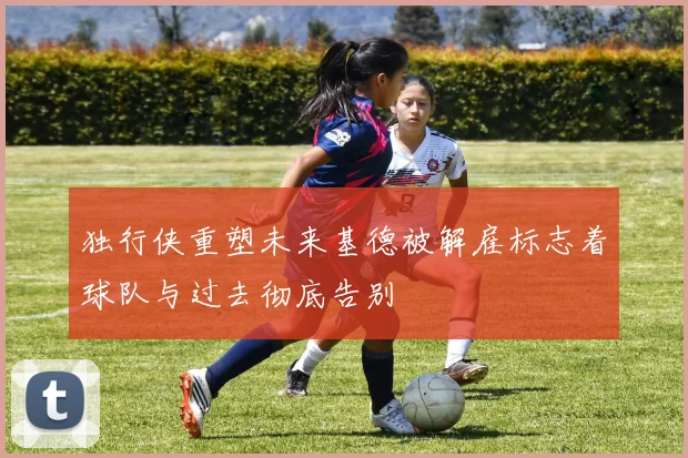 独行侠重塑未来基德被解雇标志着球队与过去彻底告别