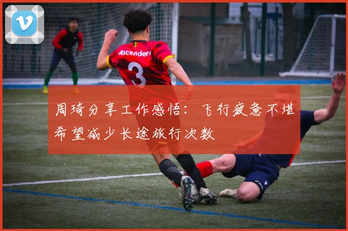 周琦分享工作感悟：飞行疲惫不堪希望减少长途旅行次数