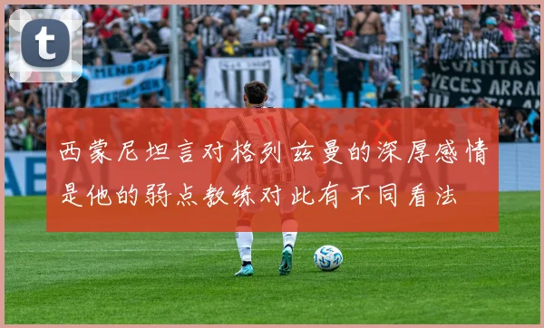 西蒙尼坦言对格列兹曼的深厚感情是他的弱点教练对此有不同看法