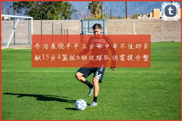 乔治表现平平三分命中率不佳却贡献15分4篮板6助攻球队仍需提升整体状态